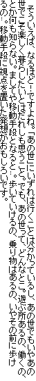 　そういえば、なるほど！ですよね。「あの世」にいずれは行くことは分かっているし、あの世でもいやあの世でこそ楽しく暮らしたいとはだれしも思うこと。でも、あの世って、どんなとこ。遊ぶ所あるの、働くの、とか何も知らない。ましてや移動手段となると...。歩いていけるの、乗り物はあるの、いやその前に歩けるの...。移動手段に視点を置いた発想がおもしろいです。